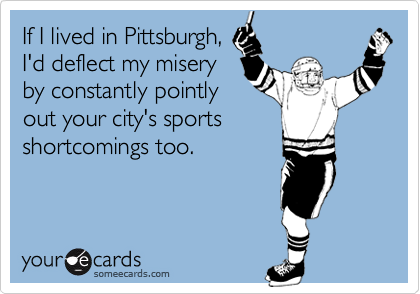 If I lived in Pittsburgh,
I'd deflect my misery
by constantly pointly
out your city's sports
shortcomings too.
