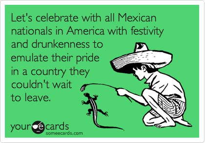 Let's celebrate with all Mexican nationals in America with festivity and drunkenness to
emulate their pride
in a country they
couldn't wait
to leave.