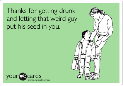 Thanks for getting drunk
and letting that weird guy
put his seed in you.