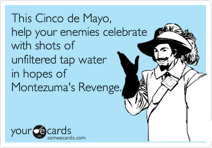 This Cinco de Mayo,
help your enemies celebrate
with shots of
unfiltered tap water
in hopes of
Montezuma's Revenge.