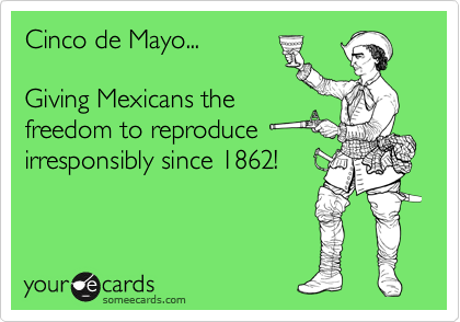 Cinco de Mayo...

Giving Mexicans the 
freedom to reproduce
irresponsibly since 1862!