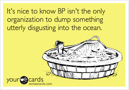 It's nice to know BP isn't the only organization to dump something utterly disgusting into the ocean.