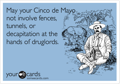 May your Cinco de Mayo
not involve fences,
tunnels, or
decapitation at the
hands of druglords.