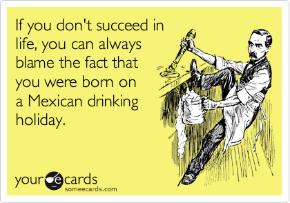 If you don't succeed in
life, you can always
blame the fact that
you were born on
a Mexican drinking
holiday.