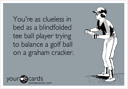 
   You're as clueless in
   bed as a blindfolded
   tee ball player trying
   to balance a golf ball
   on a graham cracker.