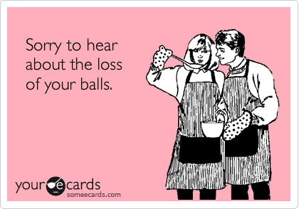 
  Sorry to hear
  about the loss
  of your balls.