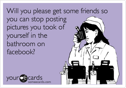Will you please get some friends so you can stop posting
pictures you took of
yourself in the
bathroom on
facebook?