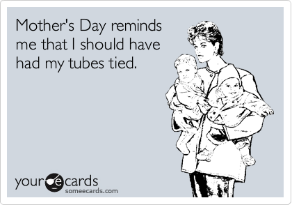 Mother's Day reminds
me that I should have
had my tubes tied.