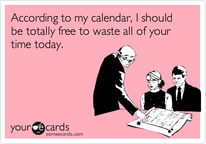 According to my calendar, I should be totally free to waste all of your time today.