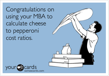 Congratulations on
using your MBA to
calculate cheese
to pepperoni
cost ratios. 