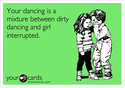 Your dancing is a
mixture between dirty
dancing and girl
interrupted.