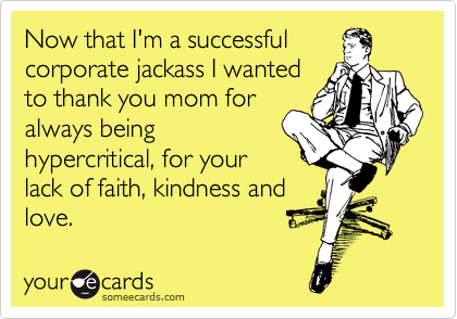 Now that I'm a successful
corporate jackass I wanted
to thank you mom for
always being
hypercritical, for your
lack of faith, kindness and
love.  