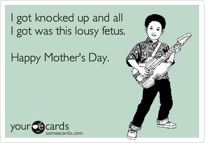 I got knocked up and all 
I got was this lousy fetus.  

Happy Mother's Day.