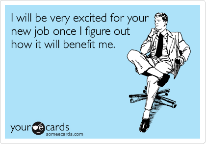 I will be very excited for your
new job once I figure out
how it will benefit me.
