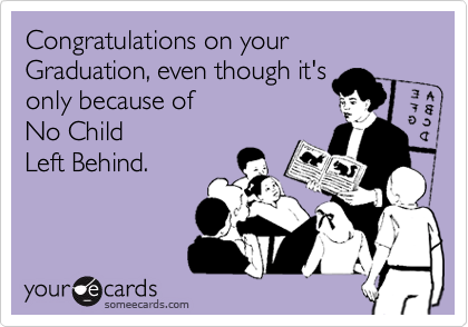Congratulations on your Graduation, even though it's
only because of
No Child
Left Behind.