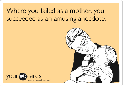Where you failed as a mother, you succeeded as an amusing anecdote.