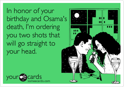 In honor of your
birthday and Osama's
death, I'm ordering
you two shots that 
will go straight to
your head.