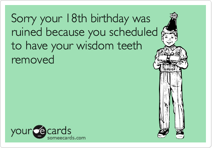 Sorry your 18th birthday was
ruined because you scheduled
to have your wisdom teeth
removed