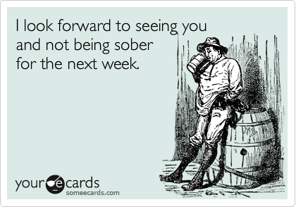 I look forward to seeing you 
and not being sober
for the next week.