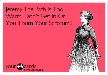 Jeremy The Bath Is Too
Warm, Don't Get In Or
You'll Burn Your Scrotum!!