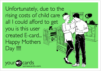 Unfortunately, due to the
rising costs of child care
all I could afford to get
you is this user
created E-card...
Happy Mothers
Day !!!!!