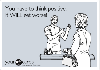 You have to think positive...           
It WILL get worse!