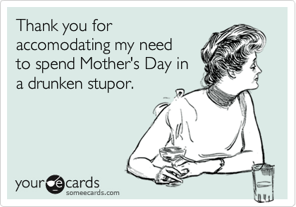 Thank you for
accomodating my need
to spend Mother's Day in
a drunken stupor.