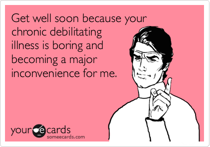 Get well soon because your chronic debilitating
illness is boring and
becoming a major
inconvenience for me.