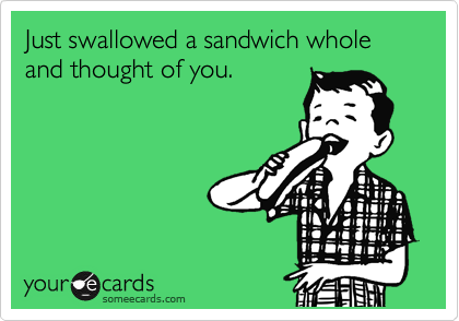 Just swallowed a sandwich whole and thought of you.