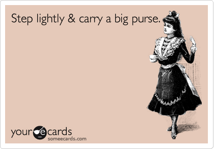 Step lightly & carry a big purse.