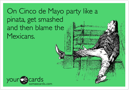 On Cinco de Mayo party like a pinata, get smashed
and then blame the
Mexicans.