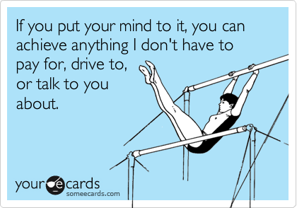 If you put your mind to it, you can achieve anything I don't have to pay for, drive to,
or talk to you
about.