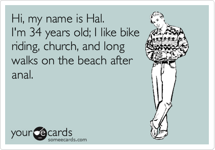 Hi, my name is Hal.
I'm 34 years old; I like bike
riding, church, and long
walks on the beach after
anal.