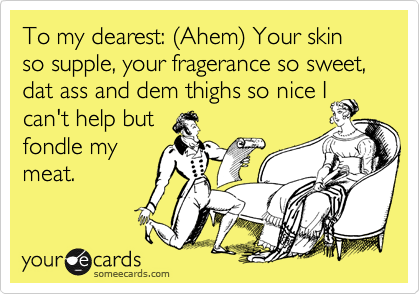 To my dearest: %28Ahem%29 Your skin so supple, your fragerance so sweet, dat ass and dem thighs so nice I
can't help but
fondle my
meat.