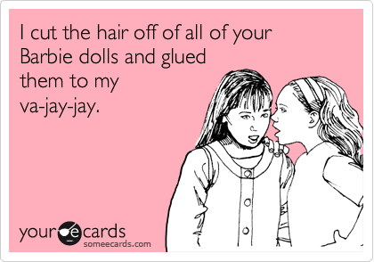 I cut the hair off of all of your Barbie dolls and glued
them to my
va-jay-jay.