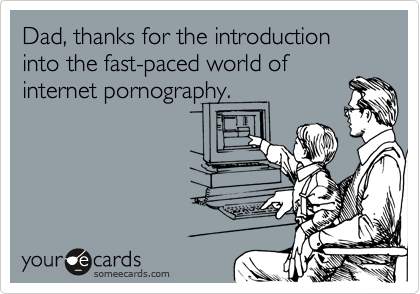 Dad, thanks for the introduction into the fast-paced world of internet pornography.