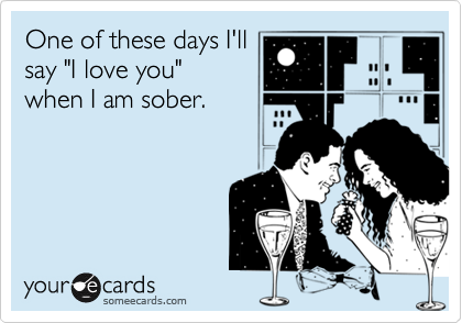 One of these days I'll
say "I love you"
when I am sober.