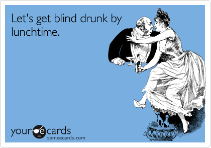 Let's get blind drunk by
lunchtime.