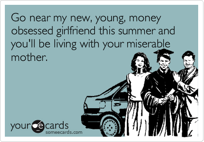 Go near my new, young, money obsessed girlfriend this summer and you'll be living with your miserable mother.