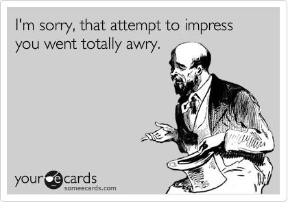 I'm sorry, that attempt to impress you went totally awry.