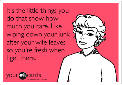 It's the little things you
do that show how
much you care. Like
wiping down your junk
after your wife leaves
so you're fresh when
I get there.