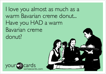 I love you almost as much as a warm Bavarian creme donut...
Have you HAD a warm
Bavarian creme
donut?