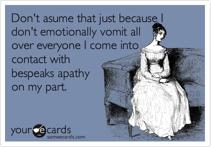 Don't asume that just because I don't emotionally vomit all 
over everyone I come into
contact with
bespeaks apathy
on my part.