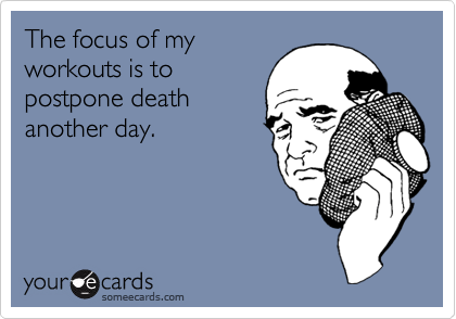 The focus of my
workouts is to
postpone death
another day.