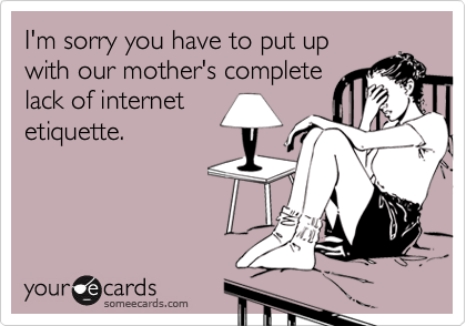 I'm sorry you have to put up
with our mother's complete
lack of internet
etiquette.