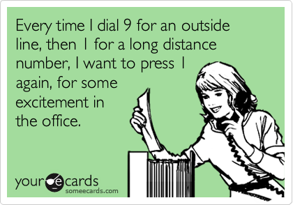 Every time I dial 9 for an outside line, then 1 for a long distance number, I want to press 1 
again, for some
excitement in
the office.