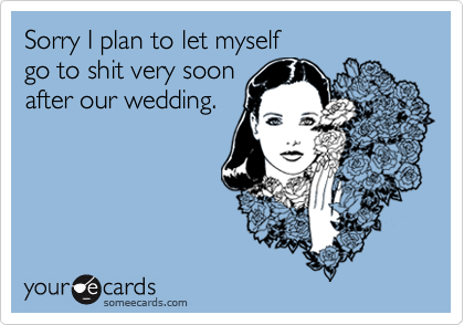 Sorry I plan to let myself
go to shit very soon
after our wedding.