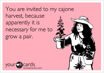 You are invited to my cajone harvest, because
apparently it is
necessary for me to
grow a pair.