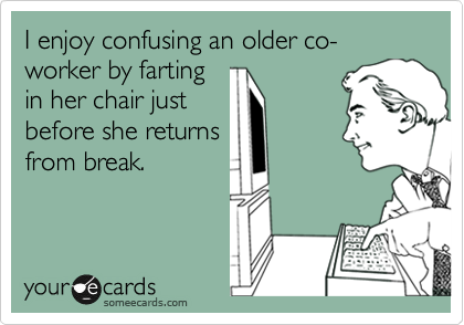 I enjoy confusing an older co-worker by farting
in her chair just
before she returns
from break.