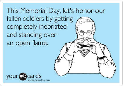 This Memorial Day, let's honor our fallen soldiers by getting 
completely inebriated 
and standing over 
an open flame.